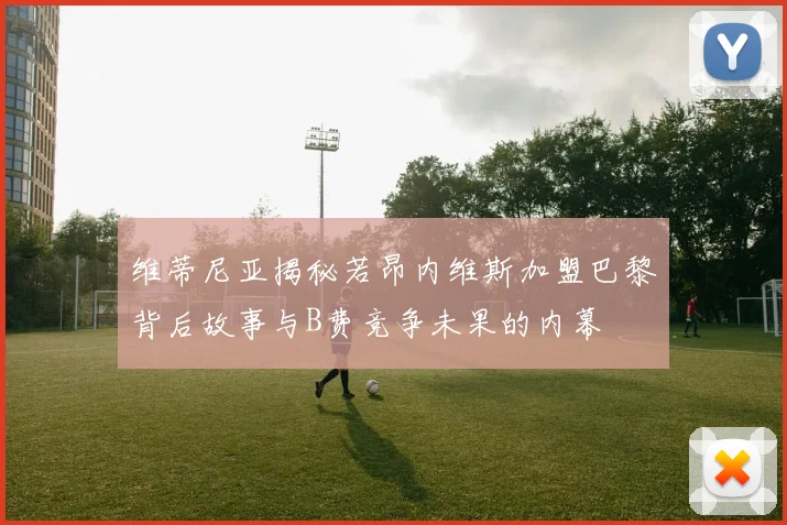 维蒂尼亚揭秘若昂内维斯加盟巴黎背后故事与B费竞争未果的内幕