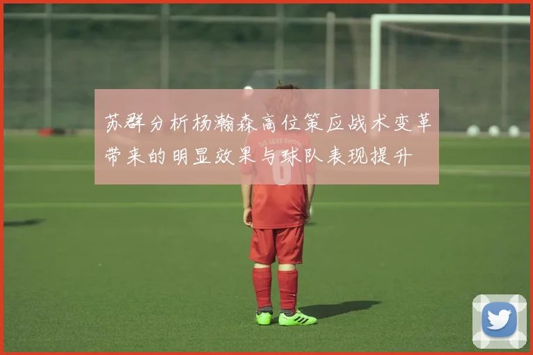 苏群分析杨瀚森高位策应战术变革带来的明显效果与球队表现提升
