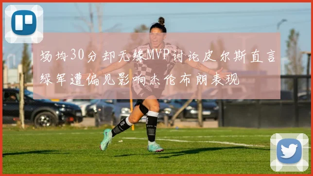 场均30分却无缘MVP讨论皮尔斯直言绿军遭偏见影响杰伦布朗表现
