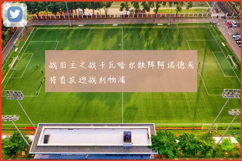 战旧主之战卡瓦哈尔缺阵阿诺德或将首发迎战利物浦