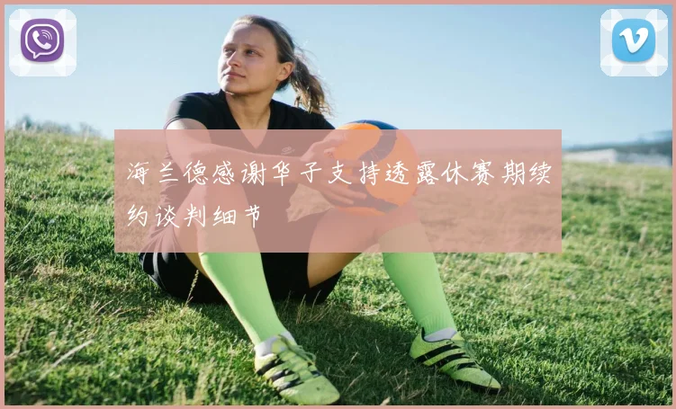 海兰德感谢华子支持透露休赛期续约谈判细节