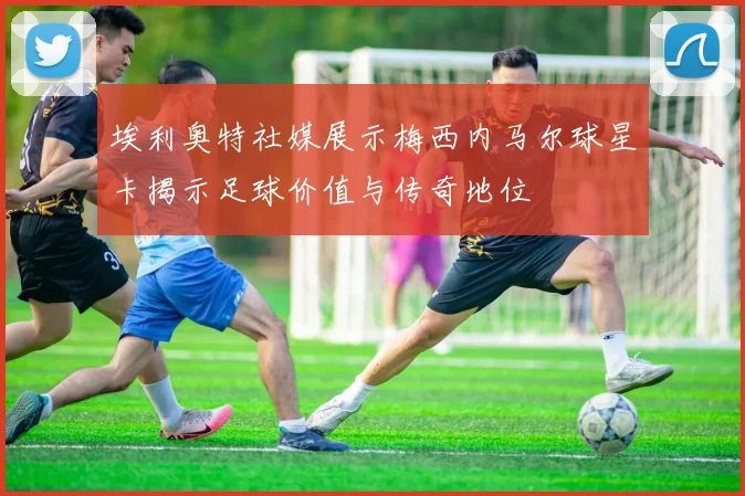埃利奥特社媒展示梅西内马尔球星卡揭示足球价值与传奇地位