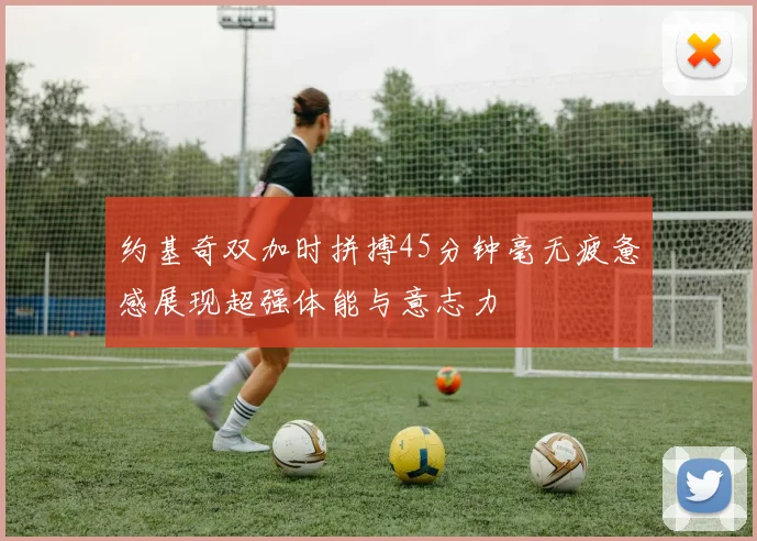 约基奇双加时拼搏45分钟毫无疲惫感展现超强体能与意志力