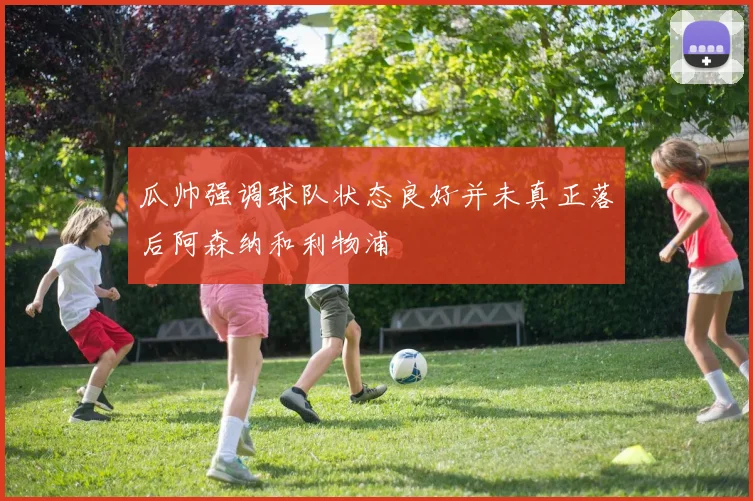 瓜帅强调球队状态良好并未真正落后阿森纳和利物浦