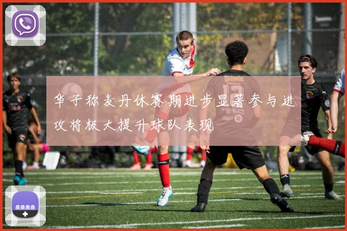 华子称麦丹休赛期进步显著参与进攻将极大提升球队表现