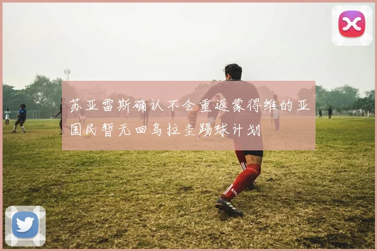 苏亚雷斯确认不会重返蒙得维的亚国民暂无回乌拉圭踢球计划