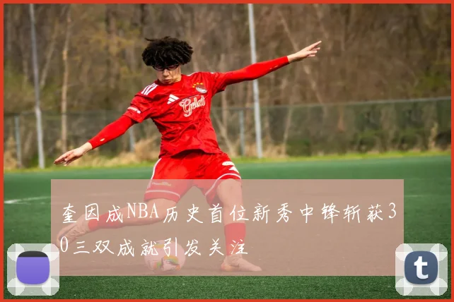 奎因成NBA历史首位新秀中锋斩获30三双成就引发关注