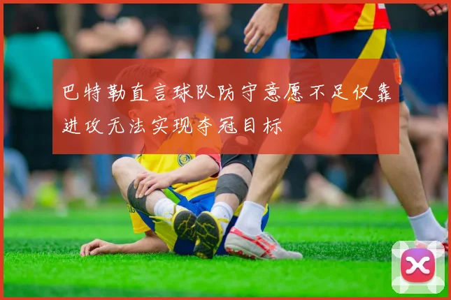 巴特勒直言球队防守意愿不足仅靠进攻无法实现夺冠目标