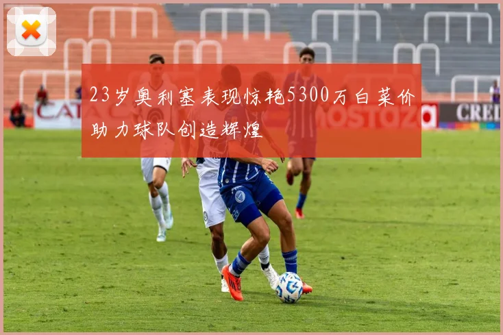 23岁奥利塞表现惊艳5300万白菜价助力球队创造辉煌