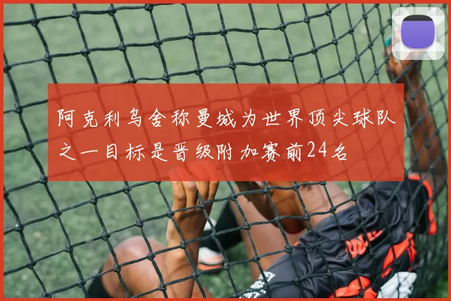 阿克利乌舍称曼城为世界顶尖球队之一目标是晋级附加赛前24名