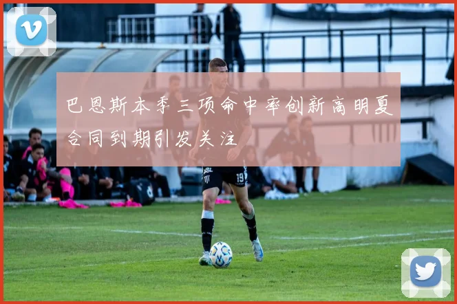 巴恩斯本季三项命中率创新高明夏合同到期引发关注