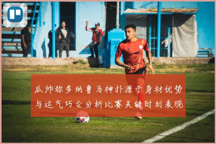 瓜帅称多纳鲁马神扑源于身材优势与运气巧合分析比赛关键时刻表现