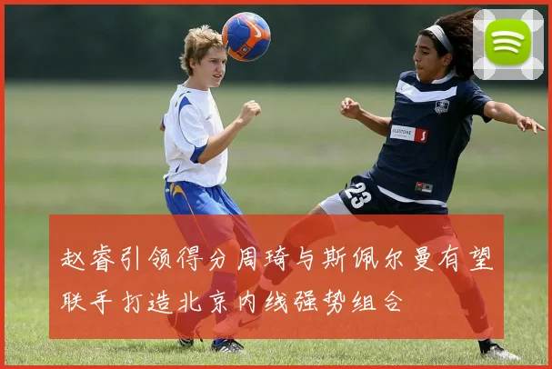 赵睿引领得分周琦与斯佩尔曼有望联手打造北京内线强势组合