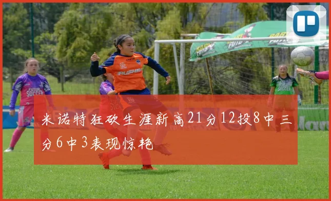 米诺特狂砍生涯新高21分12投8中三分6中3表现惊艳