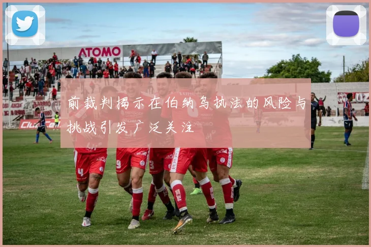 前裁判揭示在伯纳乌执法的风险与挑战引发广泛关注