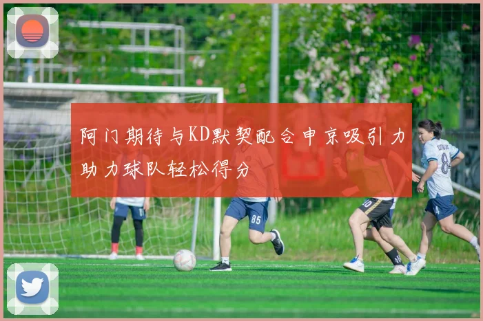 阿门期待与KD默契配合申京吸引力助力球队轻松得分