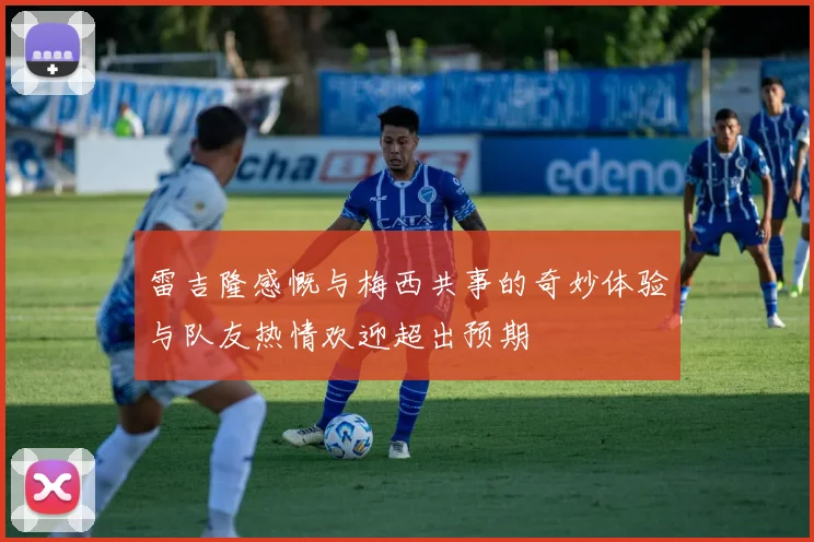 雷吉隆感慨与梅西共事的奇妙体验与队友热情欢迎超出预期