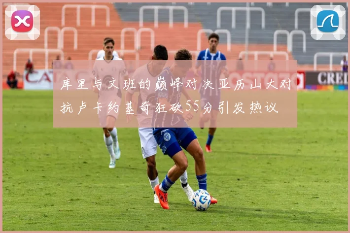 库里与文班的巅峰对决亚历山大对抗卢卡约基奇狂砍55分引发热议