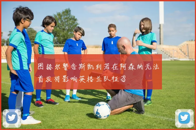 图赫尔警告斯凯利若在阿森纳无法首发将影响英格兰队征召