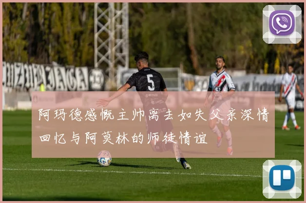 阿玛德感慨主帅离去如失父亲深情回忆与阿莫林的师徒情谊