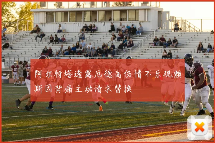 阿尔特塔透露厄德高伤情不乐观赖斯因背痛主动请求替换