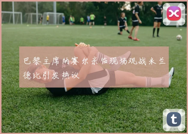 巴黎主席纳赛尔亲临现场观战米兰德比引发热议
