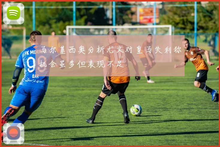 马尔基西奥分析尤文对皇马失利称机会虽多但表现不足