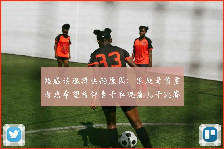 路威谈选择快船原因：家庭是首要考虑希望陪伴妻子和观看儿子比赛