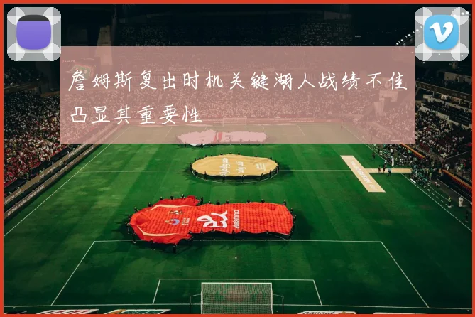 詹姆斯复出时机关键湖人战绩不佳凸显其重要性
