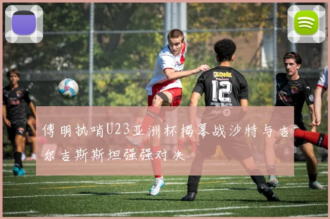 傅明执哨U23亚洲杯揭幕战沙特与吉尔吉斯斯坦强强对决