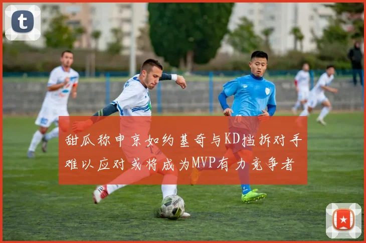 甜瓜称申京如约基奇与KD挡拆对手难以应对或将成为MVP有力竞争者