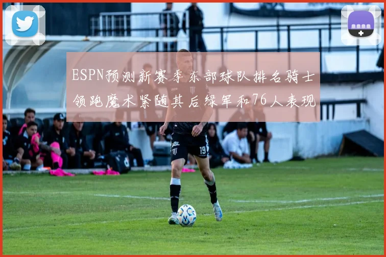 ESPN预测新赛季东部球队排名骑士领跑魔术紧随其后绿军和76人表现各异