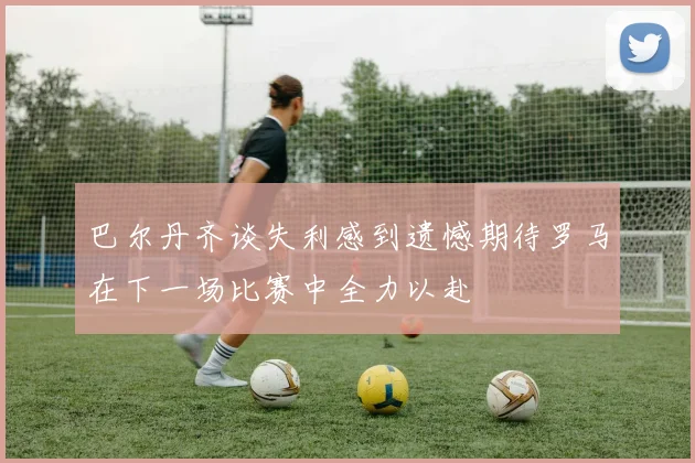 巴尔丹齐谈失利感到遗憾期待罗马在下一场比赛中全力以赴