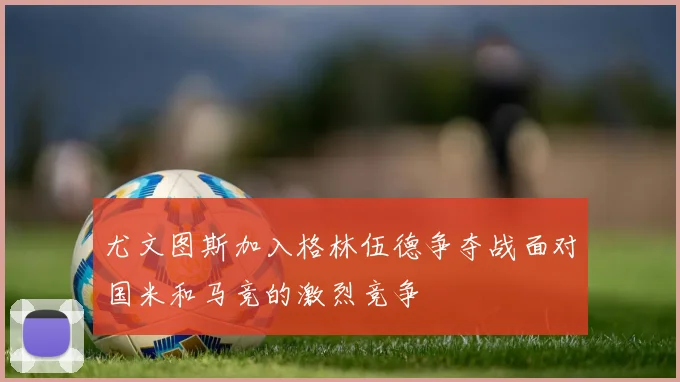 尤文图斯加入格林伍德争夺战面对国米和马竞的激烈竞争