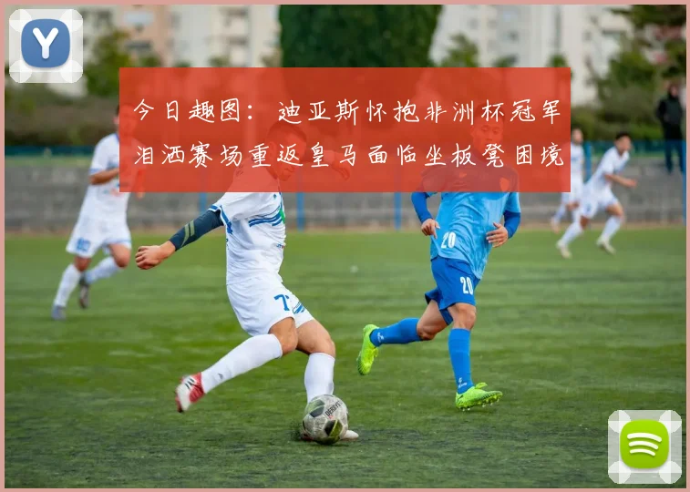 今日趣图：迪亚斯怀抱非洲杯冠军泪洒赛场重返皇马面临坐板凳困境