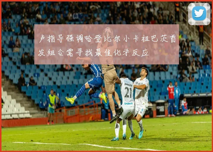 卢指导强调哈登比尔小卡祖巴茨首发组合需寻找最佳化学反应