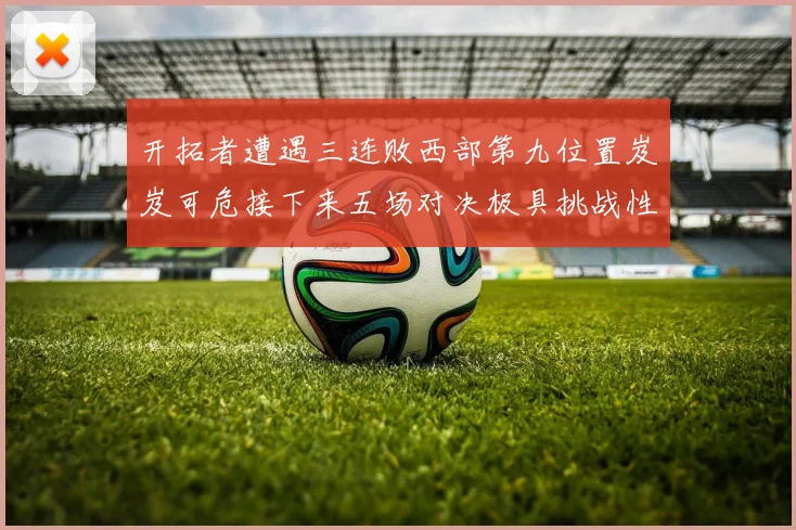 开拓者遭遇三连败西部第九位置岌岌可危接下来五场对决极具挑战性
