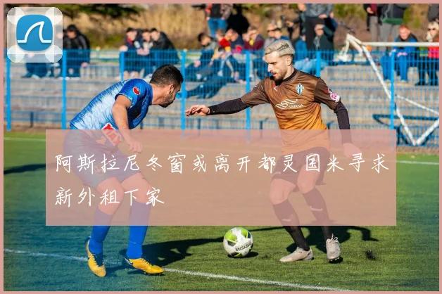 阿斯拉尼冬窗或离开都灵国米寻求新外租下家