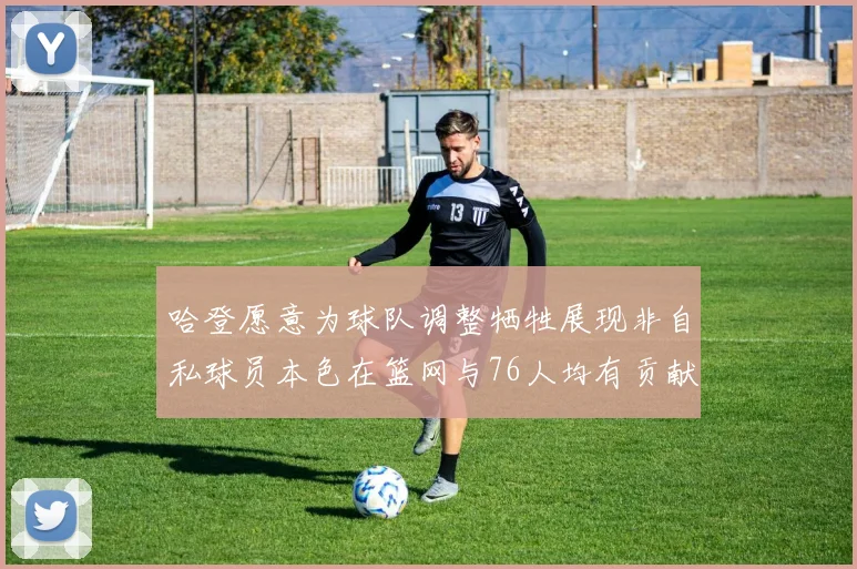 哈登愿意为球队调整牺牲展现非自私球员本色在篮网与76人均有贡献