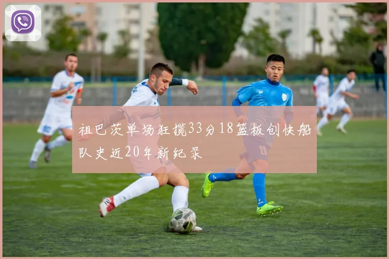 祖巴茨单场狂揽33分18篮板创快船队史近20年新纪录